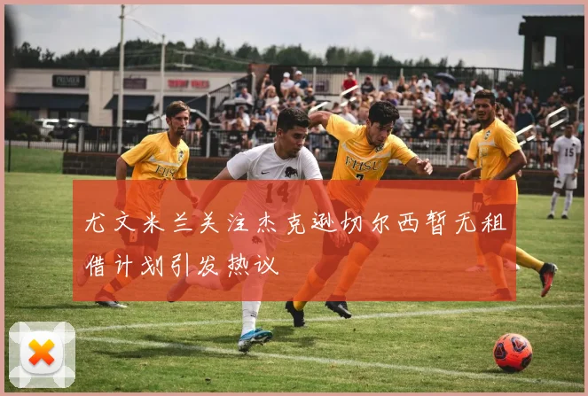 尤文米兰关注杰克逊切尔西暂无租借计划引发热议