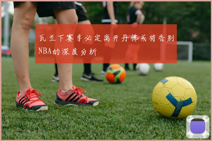 瓦兰下赛季必定离开丹佛或将告别NBA的深度分析