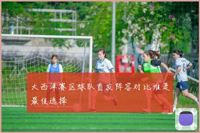 大西洋赛区球队首发阵容对比谁是最佳选择