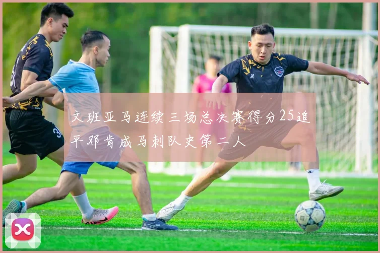 文班亚马连续三场总决赛得分25追平邓肯成马刺队史第二人