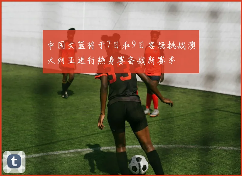 中国女篮将于7日和9日客场挑战澳大利亚进行热身赛备战新赛季