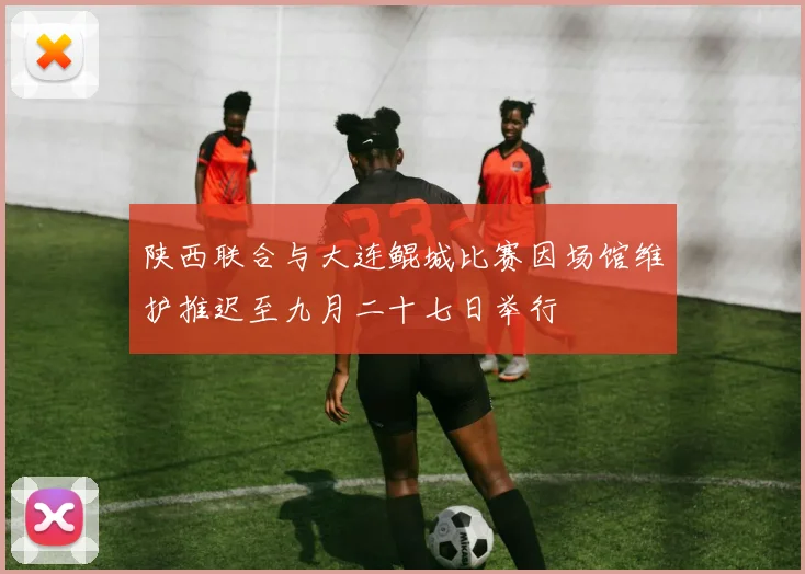 陕西联合与大连鲲城比赛因场馆维护推迟至九月二十七日举行