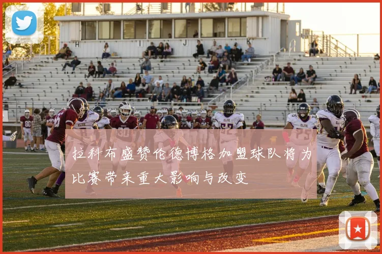 拉科布盛赞伦德博格加盟球队将为比赛带来重大影响与改变