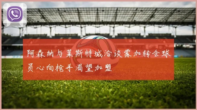 阿森纳与莱斯特城洽谈蒙加转会球员心向枪手渴望加盟