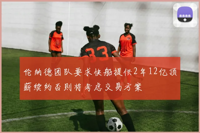 伦纳德团队要求快船提供2年12亿顶薪续约否则将考虑交易方案