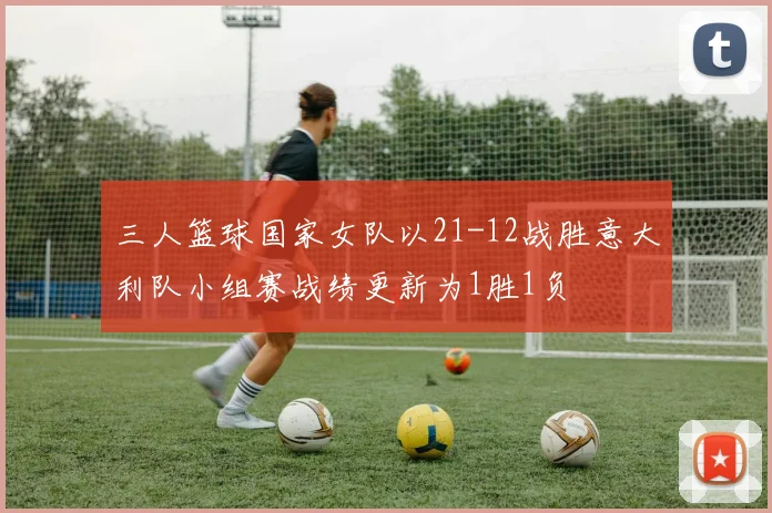 三人篮球国家女队以21-12战胜意大利队小组赛战绩更新为1胜1负