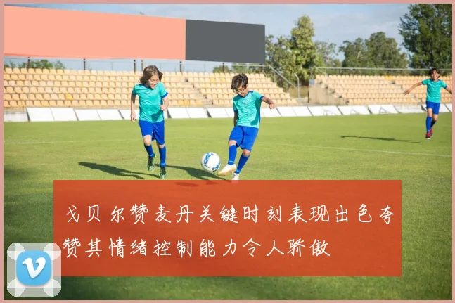 戈贝尔赞麦丹关键时刻表现出色夸赞其情绪控制能力令人骄傲