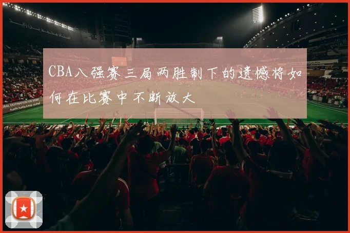 CBA八强赛三局两胜制下的遗憾将如何在比赛中不断放大