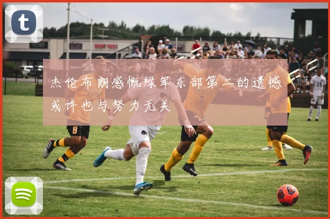 杰伦布朗感慨绿军东部第二的遗憾或许也与努力无关