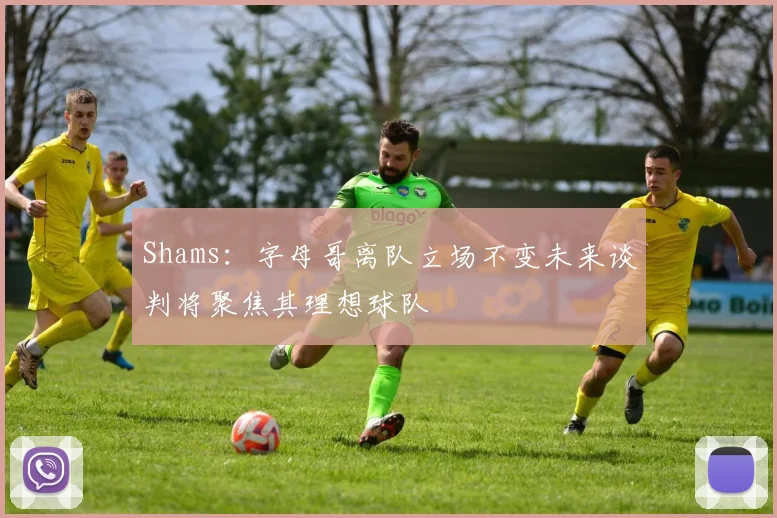 Shams：字母哥离队立场不变未来谈判将聚焦其理想球队