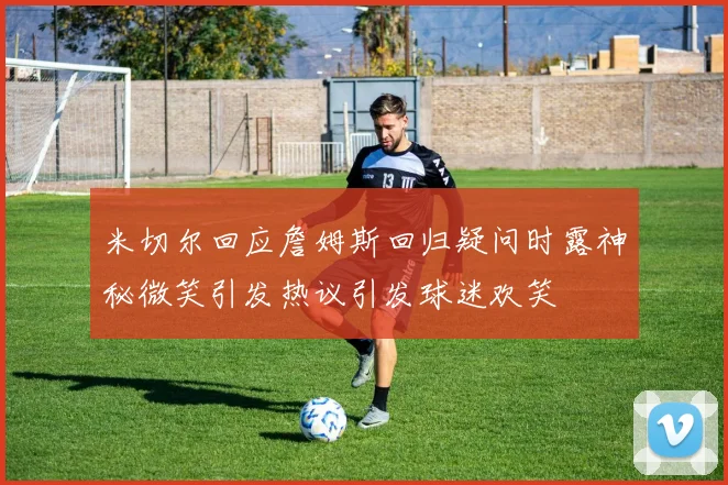 米切尔回应詹姆斯回归疑问时露神秘微笑引发热议引发球迷欢笑