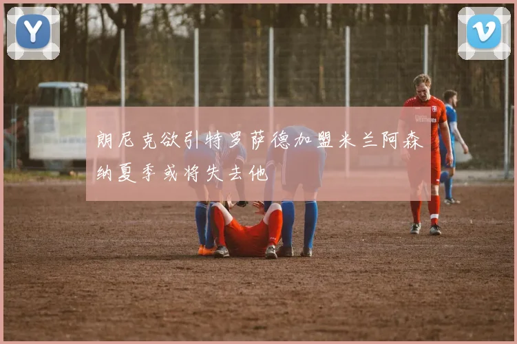 朗尼克欲引特罗萨德加盟米兰阿森纳夏季或将失去他