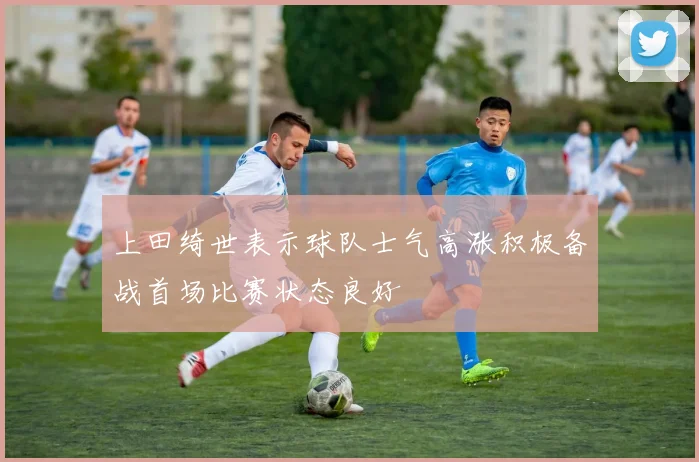 上田绮世表示球队士气高涨积极备战首场比赛状态良好