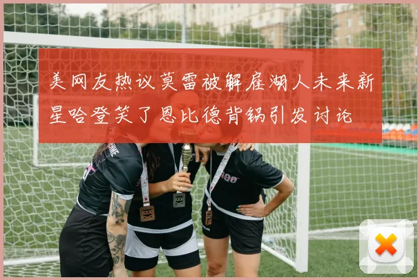 美网友热议莫雷被解雇湖人未来新星哈登笑了恩比德背锅引发讨论