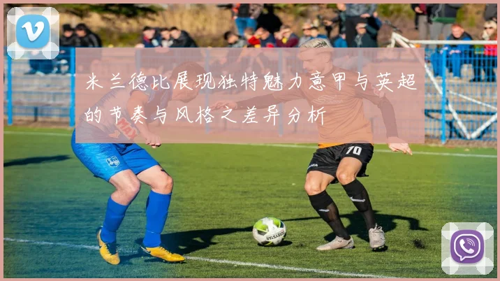 米兰德比展现独特魅力意甲与英超的节奏与风格之差异分析