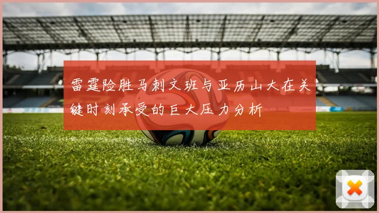 雷霆险胜马刺文班与亚历山大在关键时刻承受的巨大压力分析