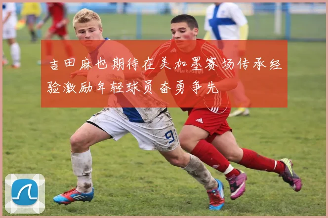 吉田麻也期待在美加墨赛场传承经验激励年轻球员奋勇争先
