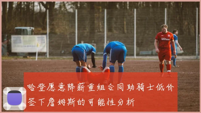 哈登愿意降薪重组合同助骑士低价签下詹姆斯的可能性分析