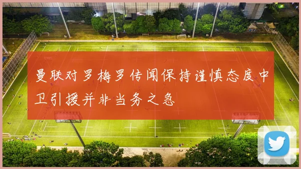 曼联对罗梅罗传闻保持谨慎态度中卫引援并非当务之急