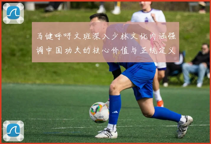马健呼吁文班深入少林文化内涵强调中国功夫的核心价值与正统定义