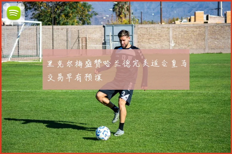 里克尔梅盛赞哈兰德完美适合皇马交易早有预谋
