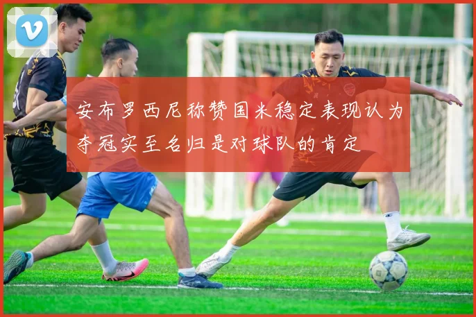安布罗西尼称赞国米稳定表现认为夺冠实至名归是对球队的肯定