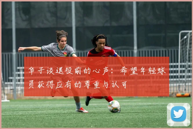 华子谈退役前的心声：希望年轻球员获得应有的尊重与认可
