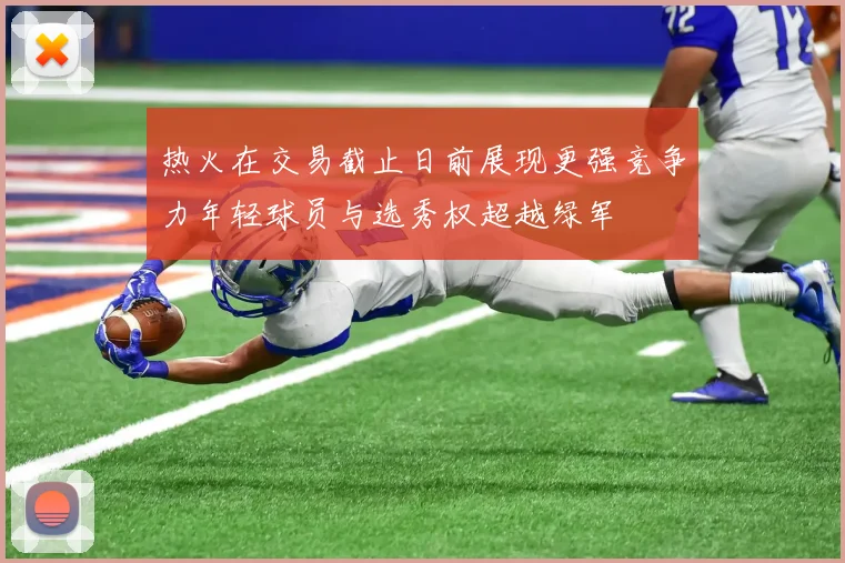 热火在交易截止日前展现更强竞争力年轻球员与选秀权超越绿军