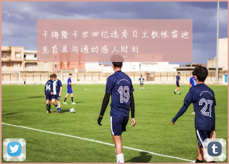 卡梅隆卡尔回忆选秀日主教练雷迪克首度沟通的感人时刻