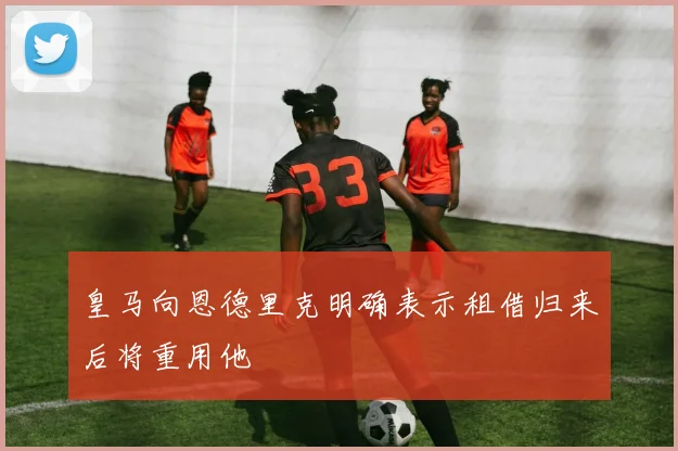 皇马向恩德里克明确表示租借归来后将重用他