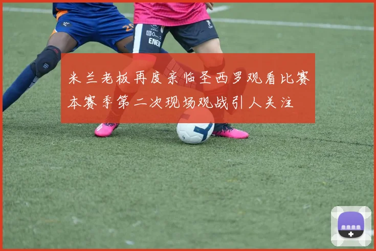 米兰老板再度亲临圣西罗观看比赛本赛季第二次现场观战引人关注