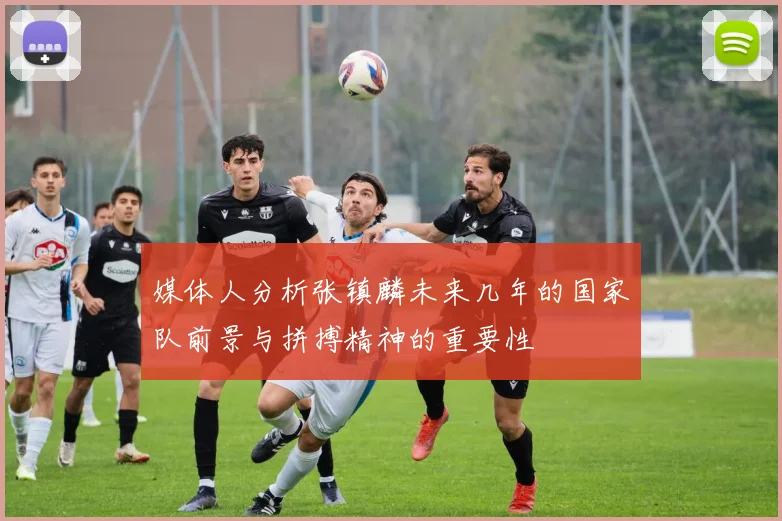 媒体人分析张镇麟未来几年的国家队前景与拼搏精神的重要性